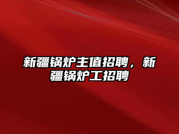 新疆鍋爐主值招聘，新疆鍋爐工招聘