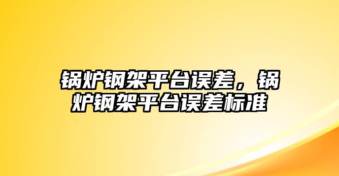 鍋爐鋼架平臺誤差，鍋爐鋼架平臺誤差標準