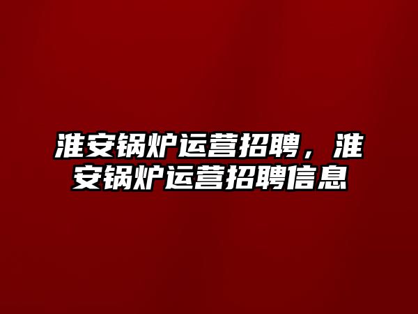 淮安鍋爐運營招聘，淮安鍋爐運營招聘信息