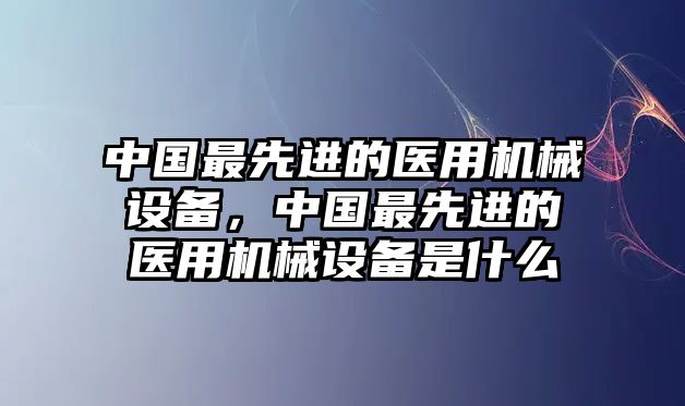 中國最先進(jìn)的醫(yī)用機(jī)械設(shè)備，中國最先進(jìn)的醫(yī)用機(jī)械設(shè)備是什么