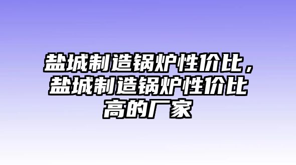 鹽城制造鍋爐性價(jià)比，鹽城制造鍋爐性價(jià)比高的廠家