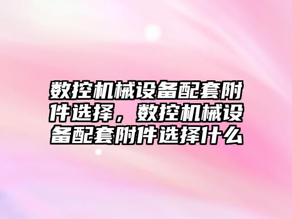 數(shù)控機械設備配套附件選擇，數(shù)控機械設備配套附件選擇什么