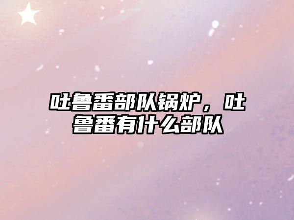 吐魯番部隊鍋爐，吐魯番有什么部隊