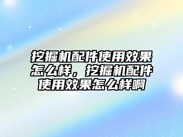 挖掘機配件使用效果怎么樣，挖掘機配件使用效果怎么樣啊