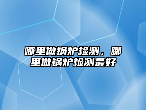 哪里做鍋爐檢測，哪里做鍋爐檢測最好