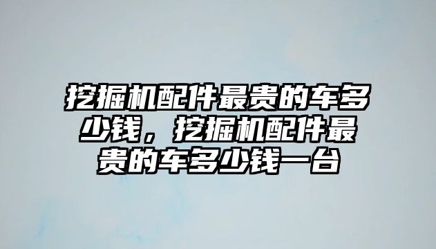 挖掘機配件最貴的車多少錢，挖掘機配件最貴的車多少錢一臺