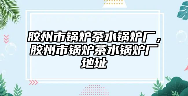 膠州市鍋爐茶水鍋爐廠，膠州市鍋爐茶水鍋爐廠地址