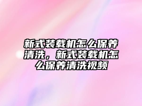 新式裝載機怎么保養(yǎng)清洗，新式裝載機怎么保養(yǎng)清洗視頻