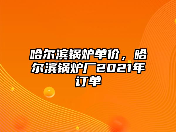 哈爾濱鍋爐單價，哈爾濱鍋爐廠2021年訂單