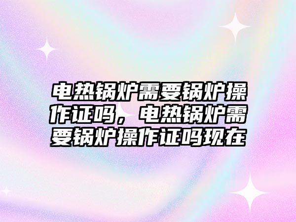 電熱鍋爐需要鍋爐操作證嗎，電熱鍋爐需要鍋爐操作證嗎現(xiàn)在