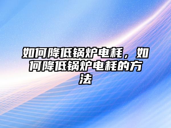 如何降低鍋爐電耗，如何降低鍋爐電耗的方法