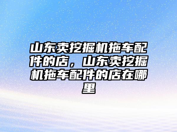 山東賣挖掘機(jī)拖車配件的店，山東賣挖掘機(jī)拖車配件的店在哪里