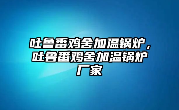 吐魯番雞舍加溫鍋爐，吐魯番雞舍加溫鍋爐廠家