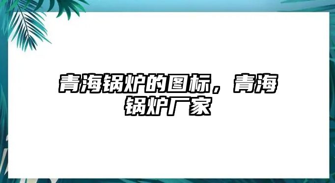 青海鍋爐的圖標，青海鍋爐廠家