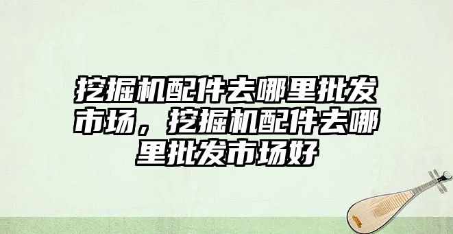 挖掘機(jī)配件去哪里批發(fā)市場，挖掘機(jī)配件去哪里批發(fā)市場好