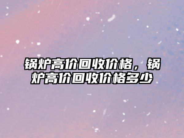 鍋爐高價回收價格，鍋爐高價回收價格多少