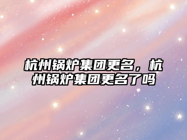 杭州鍋爐集團更名，杭州鍋爐集團更名了嗎