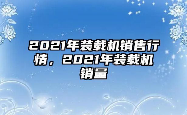 2021年裝載機(jī)銷售行情，2021年裝載機(jī)銷量