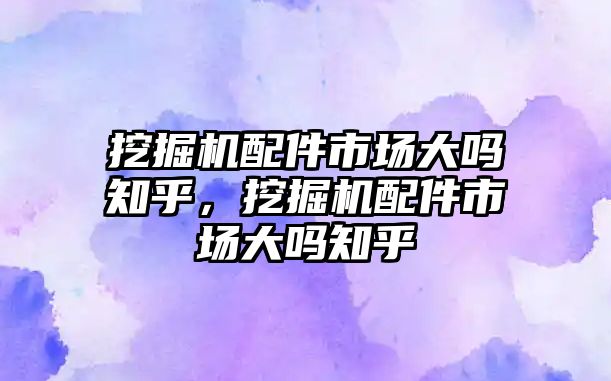 挖掘機(jī)配件市場大嗎知乎，挖掘機(jī)配件市場大嗎知乎