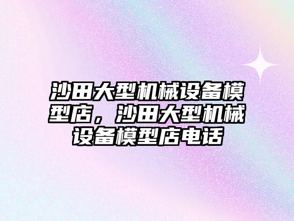 沙田大型機(jī)械設(shè)備模型店，沙田大型機(jī)械設(shè)備模型店電話
