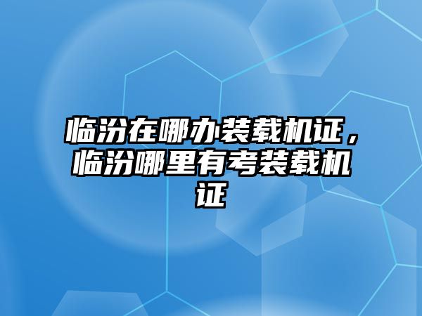 臨汾在哪辦裝載機證，臨汾哪里有考裝載機證