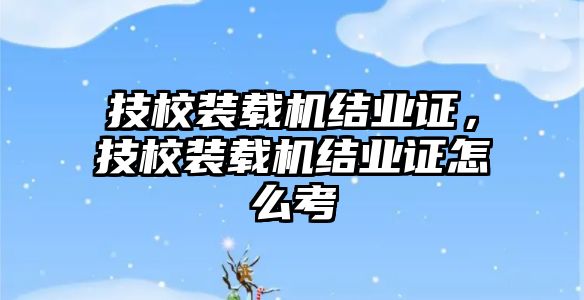 技校裝載機結業(yè)證，技校裝載機結業(yè)證怎么考