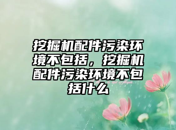 挖掘機配件污染環(huán)境不包括，挖掘機配件污染環(huán)境不包括什么