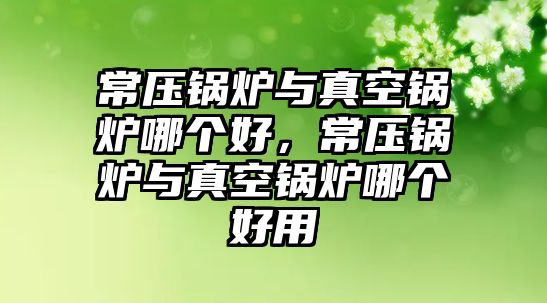 常壓鍋爐與真空鍋爐哪個(gè)好，常壓鍋爐與真空鍋爐哪個(gè)好用