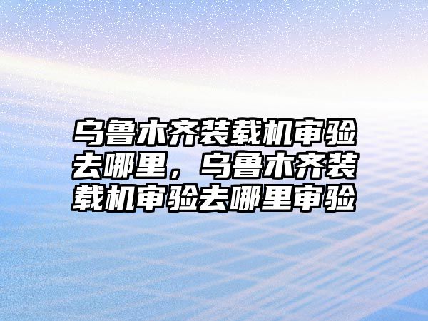 烏魯木齊裝載機(jī)審驗(yàn)去哪里，烏魯木齊裝載機(jī)審驗(yàn)去哪里審驗(yàn)