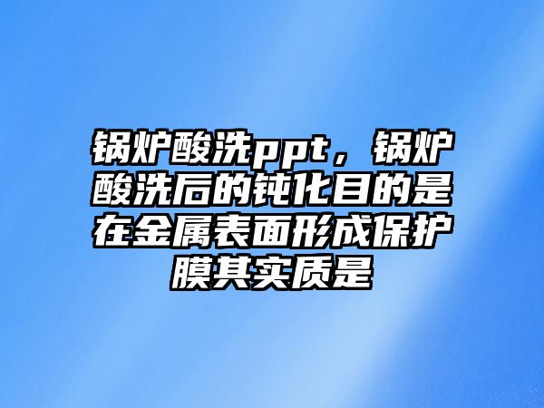 鍋爐酸洗ppt，鍋爐酸洗后的鈍化目的是在金屬表面形成保護(hù)膜其實(shí)質(zhì)是