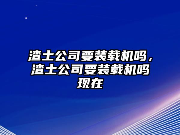 渣土公司要裝載機(jī)嗎，渣土公司要裝載機(jī)嗎現(xiàn)在