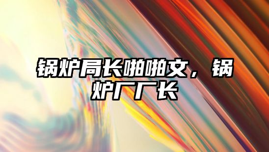 鍋爐局長(zhǎng)啪啪文，鍋爐廠廠長(zhǎng)