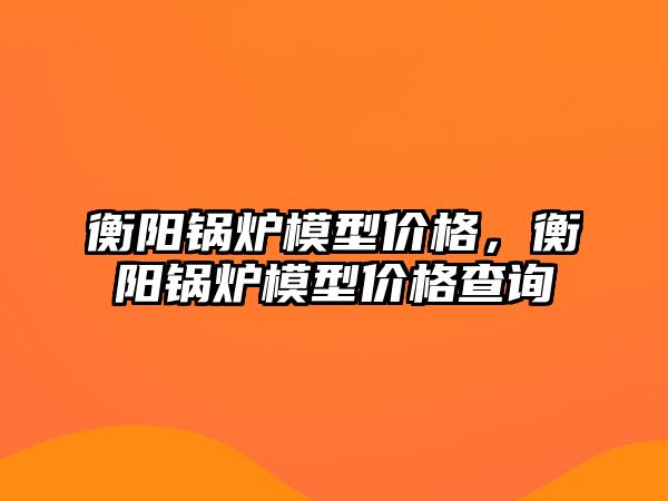 衡陽鍋爐模型價格，衡陽鍋爐模型價格查詢