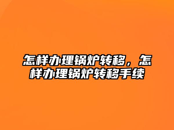 怎樣辦理鍋爐轉移，怎樣辦理鍋爐轉移手續(xù)