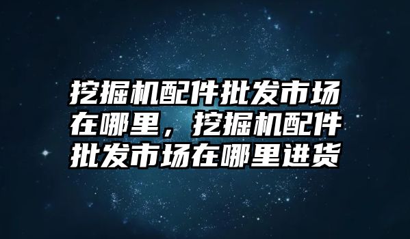 挖掘機配件批發(fā)市場在哪里，挖掘機配件批發(fā)市場在哪里進貨