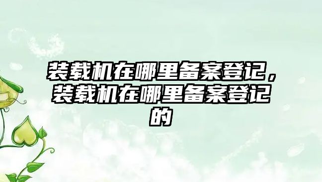 裝載機(jī)在哪里備案登記，裝載機(jī)在哪里備案登記的