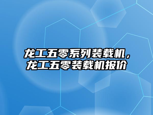 龍工五零系列裝載機，龍工五零裝載機報價