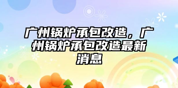 廣州鍋爐承包改造，廣州鍋爐承包改造最新消息