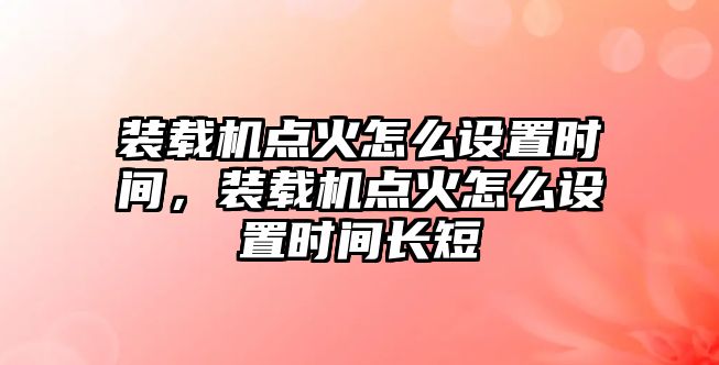 裝載機點火怎么設(shè)置時間，裝載機點火怎么設(shè)置時間長短