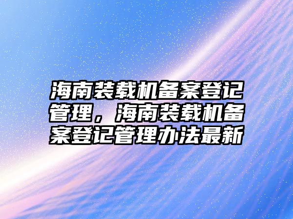 海南裝載機(jī)備案登記管理，海南裝載機(jī)備案登記管理辦法最新