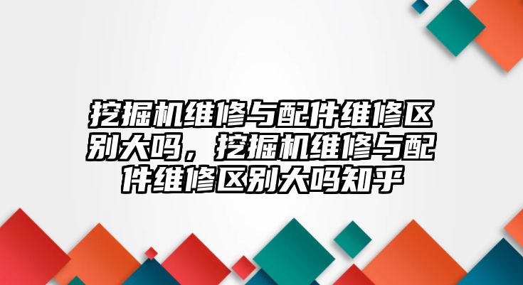 挖掘機(jī)維修與配件維修區(qū)別大嗎，挖掘機(jī)維修與配件維修區(qū)別大嗎知乎