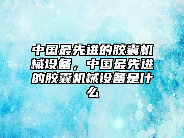 中國(guó)最先進(jìn)的膠囊機(jī)械設(shè)備，中國(guó)最先進(jìn)的膠囊機(jī)械設(shè)備是什么