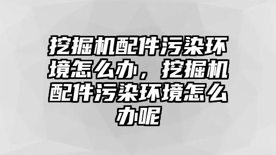 挖掘機(jī)配件污染環(huán)境怎么辦，挖掘機(jī)配件污染環(huán)境怎么辦呢