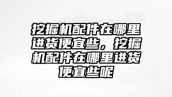 挖掘機(jī)配件在哪里進(jìn)貨便宜些，挖掘機(jī)配件在哪里進(jìn)貨便宜些呢