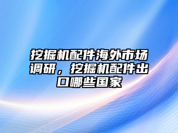 挖掘機配件海外市場調研，挖掘機配件出口哪些國家