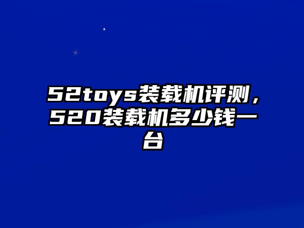 52toys裝載機評測，520裝載機多少錢一臺