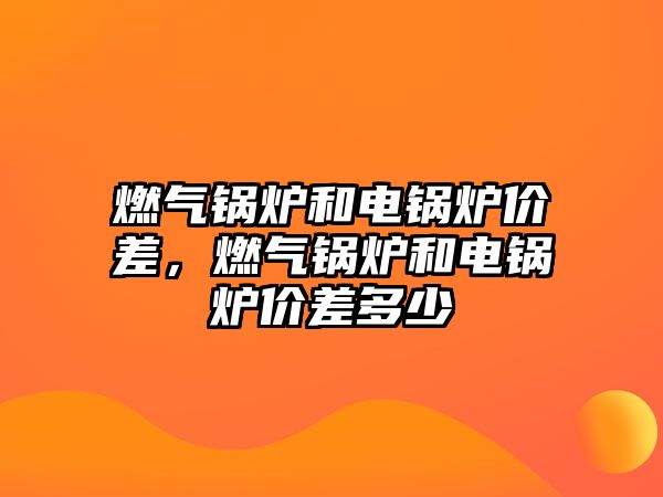 燃?xì)忮仩t和電鍋爐價(jià)差，燃?xì)忮仩t和電鍋爐價(jià)差多少