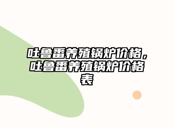 吐魯番養(yǎng)殖鍋爐價格，吐魯番養(yǎng)殖鍋爐價格表