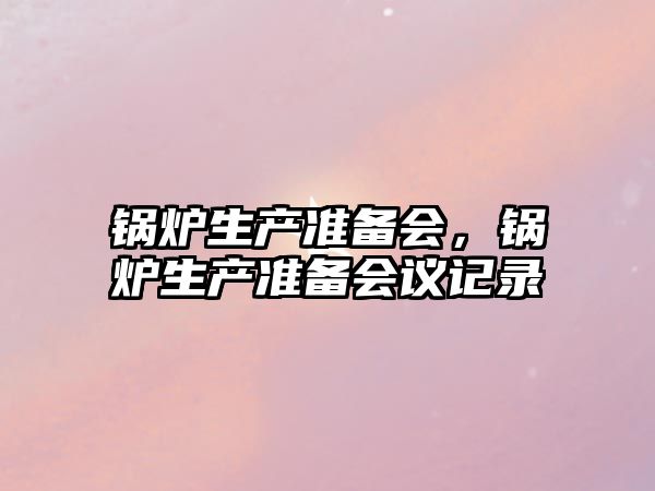 鍋爐生產(chǎn)準(zhǔn)備會，鍋爐生產(chǎn)準(zhǔn)備會議記錄