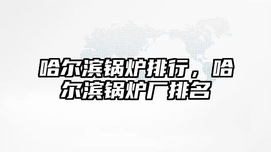 哈爾濱鍋爐排行，哈爾濱鍋爐廠排名